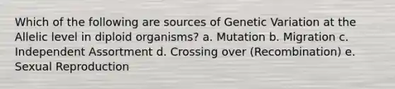 Which of the following are sources of Genetic Variation at the Allelic level in diploid organisms? a. Mutation b. Migration c. Independent Assortment d. Crossing over (Recombination) e. Sexual Reproduction