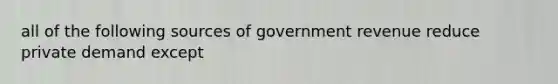 all of the following sources of government revenue reduce private demand except