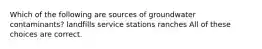 Which of the following are sources of groundwater contaminants? landfills service stations ranches All of these choices are correct.