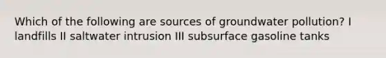 Which of the following are sources of groundwater pollution? I landfills II saltwater intrusion III subsurface gasoline tanks