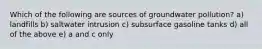 Which of the following are sources of groundwater pollution? a) landfills b) saltwater intrusion c) subsurface gasoline tanks d) all of the above e) a and c only