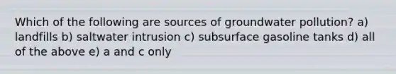 Which of the following are sources of <a href='https://www.questionai.com/knowledge/kvtuwvE3Ix-groundwater-pollution' class='anchor-knowledge'>groundwater pollution</a>? a) landfills b) saltwater intrusion c) subsurface gasoline tanks d) all of the above e) a and c only