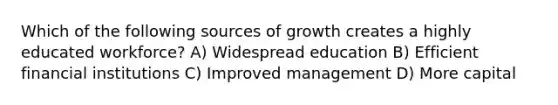 Which of the following sources of growth creates a highly educated workforce? A) Widespread education B) Efficient financial institutions C) Improved management D) More capital