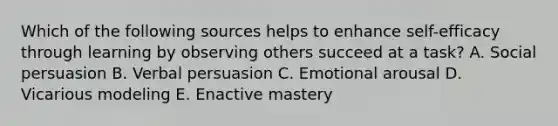 Which of the following sources helps to enhance self-efficacy through learning by observing others succeed at a task? A. Social persuasion B. Verbal persuasion C. Emotional arousal D. Vicarious modeling E. Enactive mastery