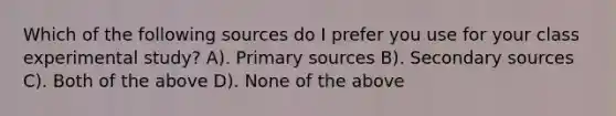 Which of the following sources do I prefer you use for your class experimental study? A). Primary sources B). Secondary sources C). Both of the above D). None of the above