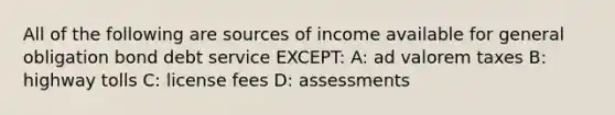 All of the following are sources of income available for general obligation bond debt service EXCEPT: A: ad valorem taxes B: highway tolls C: license fees D: assessments