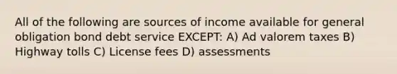 All of the following are sources of income available for general obligation bond debt service EXCEPT: A) Ad valorem taxes B) Highway tolls C) License fees D) assessments