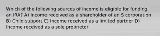 Which of the following sources of income is eligible for funding an IRA? A) Income received as a shareholder of an S corporation B) Child support C) Income received as a limited partner D) Income received as a sole proprietor