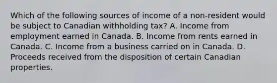 Which of the following sources of income of a non-resident would be subject to Canadian withholding tax? A. Income from employment earned in Canada. B. Income from rents earned in Canada. C. Income from a business carried on in Canada. D. Proceeds received from the disposition of certain Canadian properties.