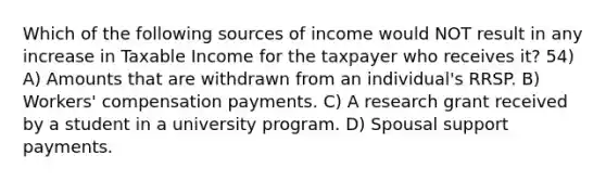 Which of the following sources of income would NOT result in any increase in Taxable Income for the taxpayer who receives it? 54) A) Amounts that are withdrawn from an individual's RRSP. B) Workers' compensation payments. C) A research grant received by a student in a university program. D) Spousal support payments.