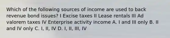 Which of the following sources of income are used to back revenue bond issues? I Excise taxes II Lease rentals III Ad valorem taxes IV Enterprise activity income A. I and III only B. II and IV only C. I, II, IV D. I, II, III, IV