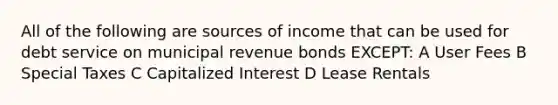 All of the following are sources of income that can be used for debt service on municipal revenue bonds EXCEPT: A User Fees B Special Taxes C Capitalized Interest D Lease Rentals