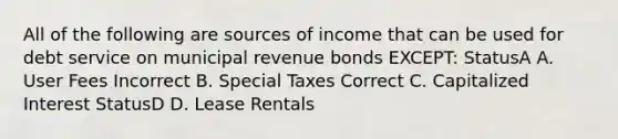 All of the following are sources of income that can be used for debt service on municipal revenue bonds EXCEPT: StatusA A. User Fees Incorrect B. Special Taxes Correct C. Capitalized Interest StatusD D. Lease Rentals