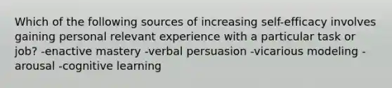 Which of the following sources of increasing self-efficacy involves gaining personal relevant experience with a particular task or job? -enactive mastery -verbal persuasion -vicarious modeling -arousal -cognitive learning