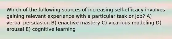 Which of the following sources of increasing self-efficacy involves gaining relevant experience with a particular task or job? A) verbal persuasion B) enactive mastery C) vicarious modeling D) arousal E) cognitive learning