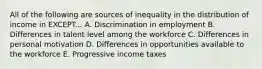 All of the following are sources of inequality in the distribution of income in EXCEPT... A. Discrimination in employment B. Differences in talent level among the workforce C. Differences in personal motivation D. Differences in opportunities available to the workforce E. Progressive income taxes