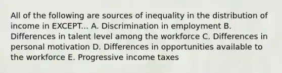 All of the following are sources of inequality in the distribution of income in EXCEPT... A. Discrimination in employment B. Differences in talent level among the workforce C. Differences in personal motivation D. Differences in opportunities available to the workforce E. Progressive income taxes