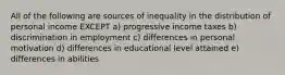 All of the following are sources of inequality in the distribution of personal income EXCEPT a) progressive income taxes b) discrimination in employment c) differences in personal motivation d) differences in educational level attained e) differences in abilities