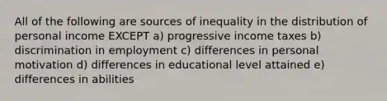 All of the following are sources of inequality in the distribution of personal income EXCEPT a) progressive income taxes b) discrimination in employment c) differences in personal motivation d) differences in educational level attained e) differences in abilities