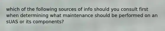 which of the following sources of info should you consult first when determining what maintenance should be performed on an sUAS or its components?