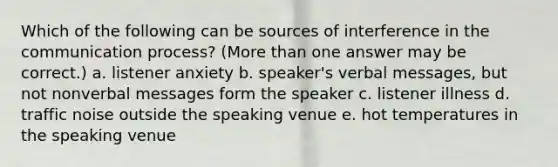 Which of the following can be sources of interference in the communication process? (More than one answer may be correct.) a. listener anxiety b. speaker's verbal messages, but not nonverbal messages form the speaker c. listener illness d. traffic noise outside the speaking venue e. hot temperatures in the speaking venue