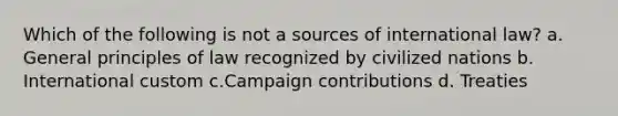 Which of the following is not a sources of international law? a. General principles of law recognized by civilized nations b. International custom c.Campaign contributions d. Treaties