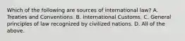 Which of the following are sources of international law? A. Treaties and Conventions. B. International Customs. C. General principles of law recognized by civilized nations. D. All of the above.