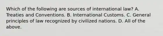 Which of the following are sources of international law? A. Treaties and Conventions. B. International Customs. C. General principles of law recognized by civilized nations. D. All of the above.