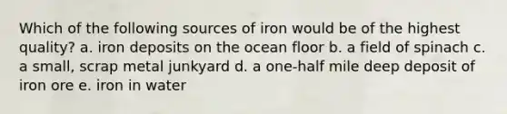 Which of the following sources of iron would be of the highest quality? a. iron deposits on the ocean floor b. a field of spinach c. a small, scrap metal junkyard d. a one-half mile deep deposit of iron ore e. iron in water