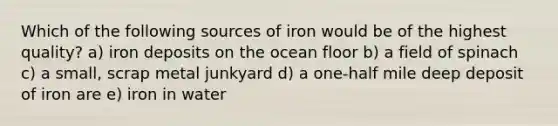 Which of the following sources of iron would be of the highest quality? a) iron deposits on the ocean floor b) a field of spinach c) a small, scrap metal junkyard d) a one-half mile deep deposit of iron are e) iron in water