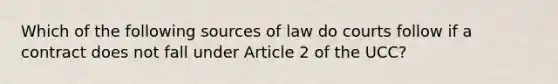 Which of the following sources of law do courts follow if a contract does not fall under Article 2 of the UCC?