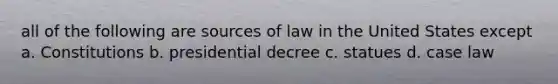 all of the following are sources of law in the United States except a. Constitutions b. presidential decree c. statues d. case law