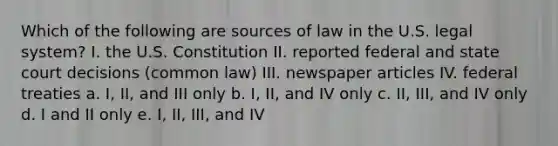 Which of the following are sources of law in the U.S. legal system? I. the U.S. Constitution II. reported federal and state court decisions (common law) III. newspaper articles IV. federal treaties a. I, II, and III only b. I, II, and IV only c. II, III, and IV only d. I and II only e. I, II, III, and IV