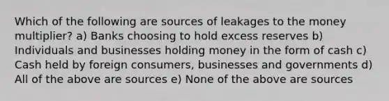 Which of the following are sources of leakages to the money multiplier? a) Banks choosing to hold excess reserves b) Individuals and businesses holding money in the form of cash c) Cash held by foreign consumers, businesses and governments d) All of the above are sources e) None of the above are sources