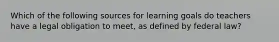 Which of the following sources for learning goals do teachers have a legal obligation to meet, as defined by federal law?