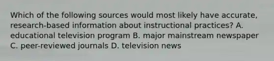 Which of the following sources would most likely have accurate, research-based information about instructional practices? A. educational television program B. major mainstream newspaper C. peer-reviewed journals D. television news