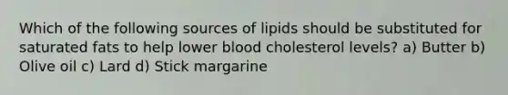 Which of the following sources of lipids should be substituted for saturated fats to help lower blood cholesterol levels? a) Butter b) Olive oil c) Lard d) Stick margarine