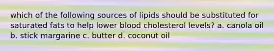 which of the following sources of lipids should be substituted for saturated fats to help lower blood cholesterol levels? a. canola oil b. stick margarine c. butter d. coconut oil