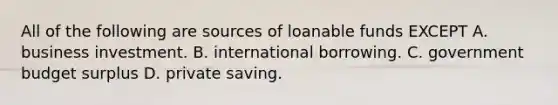 All of the following are sources of loanable funds EXCEPT A. business investment. B. international borrowing. C. government budget surplus D. private saving.