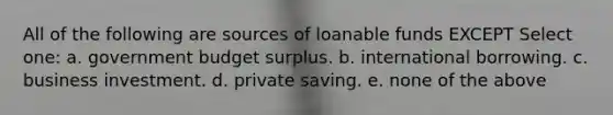 All of the following are sources of loanable funds EXCEPT Select one: a. government budget surplus. b. international borrowing. c. business investment. d. private saving. e. none of the above