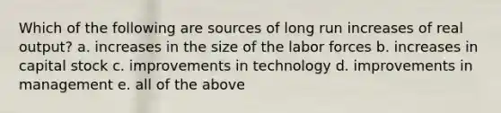 Which of the following are sources of long run increases of real output? a. increases in the size of the labor forces b. increases in capital stock c. improvements in technology d. improvements in management e. all of the above