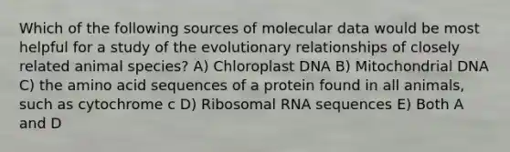 Which of the following sources of molecular data would be most helpful for a study of the evolutionary relationships of closely related animal species? A) Chloroplast DNA B) Mitochondrial DNA C) the amino acid sequences of a protein found in all animals, such as cytochrome c D) Ribosomal RNA sequences E) Both A and D