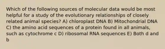 Which of the following sources of molecular data would be most helpful for a study of the evolutionary relationships of closely related animal species? A) chloroplast DNA B) Mitochondrial DNA C) the amino acid sequences of a protein found in all animals, such as cytochrome c D) ribosomal RNA sequences E) Both d and b