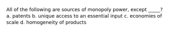 All of the following are sources of monopoly power, except _____? a. patents b. unique access to an essential input c. economies of scale d. homogeneity of products