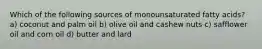 Which of the following sources of monounsaturated fatty acids? a) coconut and palm oil b) olive oil and cashew nuts c) safflower oil and corn oil d) butter and lard