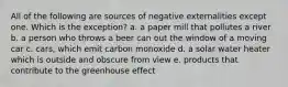 All of the following are sources of negative externalities except one. Which is the exception? a. a paper mill that pollutes a river b. a person who throws a beer can out the window of a moving car c. cars, which emit carbon monoxide d. a solar water heater which is outside and obscure from view e. products that contribute to the greenhouse effect