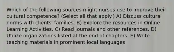 Which of the following sources might nurses use to improve their cultural competence? (Select all that apply.) A) Discuss <a href='https://www.questionai.com/knowledge/kVsGtSh49d-cultural-norms' class='anchor-knowledge'>cultural norms</a> with clients' families. B) Explore the resources in Online Learning Activities. C) Read journals and other references. D) Utilize organizations listed at the end of chapters. E) Write teaching materials in prominent local languages