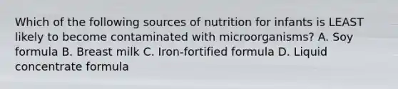 Which of the following sources of nutrition for infants is LEAST likely to become contaminated with microorganisms? A. Soy formula B. Breast milk C. Iron-fortified formula D. Liquid concentrate formula