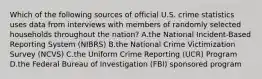 Which of the following sources of official U.S. crime statistics uses data from interviews with members of randomly selected households throughout the​ nation? A.the National​ Incident-Based Reporting System​ (NIBRS) B.the National Crime Victimization Survey​ (NCVS) C.the Uniform Crime Reporting​ (UCR) Program D.the Federal Bureau of Investigation​ (FBI) sponsored program