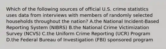 Which of the following sources of official U.S. crime statistics uses data from interviews with members of randomly selected households throughout the​ nation? A.the National​ Incident-Based Reporting System​ (NIBRS) B.the National Crime Victimization Survey​ (NCVS) C.the Uniform Crime Reporting​ (UCR) Program D.the Federal Bureau of Investigation​ (FBI) sponsored program